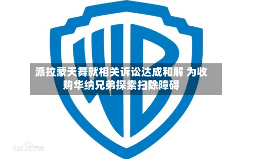 派拉蒙天舞就相关诉讼达成和解 为收购华纳兄弟探索扫除障碍-第2张图片