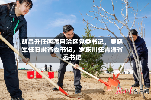 胡昌升任西藏自治区党委书记	，吴晓军任甘肃省委书记，罗东川任青海省委书记-第2张图片