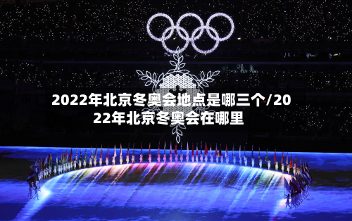 2022年北京冬奥会地点是哪三个/2022年北京冬奥会在哪里
