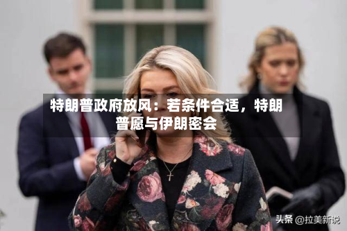 特朗普政府放风：若条件合适，特朗普愿与伊朗密会-第3张图片