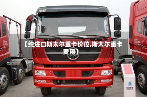 【纯进口斯太尔重卡价位,斯太尔重卡费用】