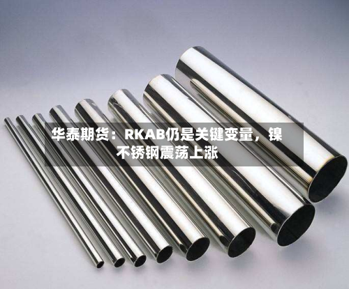 华泰期货：RKAB仍是关键变量	，镍不锈钢震荡上涨-第3张图片