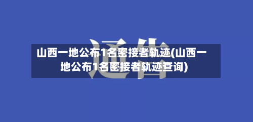 山西一地公布1名密接者轨迹(山西一地公布1名密接者轨迹查询)