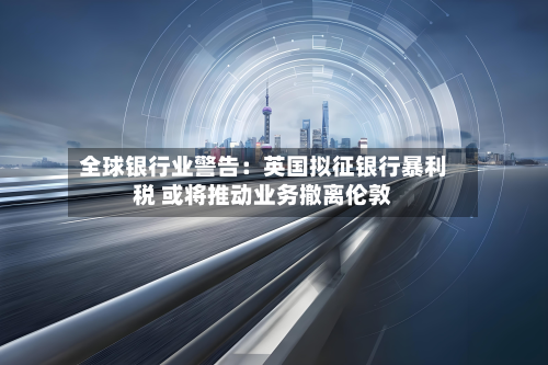 全球银行业警告:英国拟征银行暴利税 或将推动业务撤离伦敦-第2张图片
