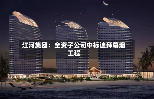 江河集团：全资子公司中标迪拜幕墙工程