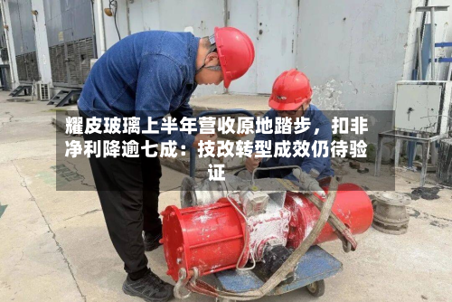 耀皮玻璃上半年营收原地踏步，扣非净利降逾七成：技改转型成效仍待验证