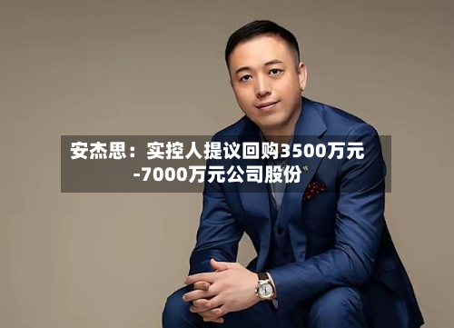 安杰思：实控人提议回购3500万元-7000万元公司股份-第1张图片