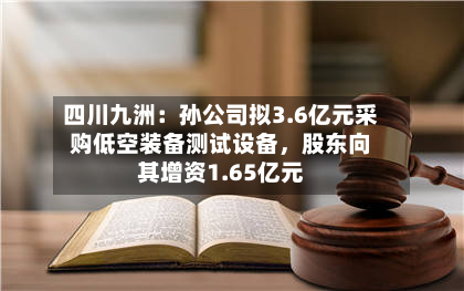 四川九洲:孙公司拟3.6亿元采购低空装备测试设备,股东向其增资1.65亿元