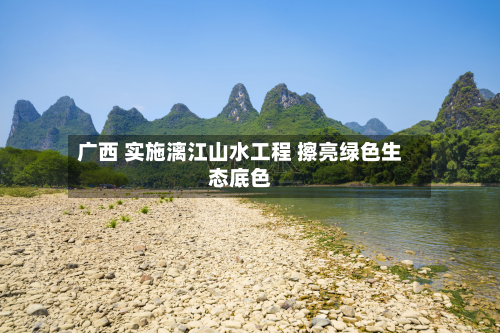 广西 实施漓江山水工程 擦亮绿色生态底色-第3张图片