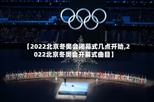 【2022北京冬奥会闭幕式几点开始,2022北京冬奥会开幕式曲目】
