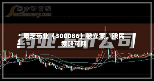 康芝药业（300086）被立案	，股民索赔可期-第2张图片