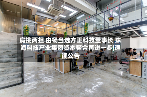 肩挑两担 由杨当选方正科技董事长 珠海科技产业集团资本整合再进一步|速读公告-第1张图片