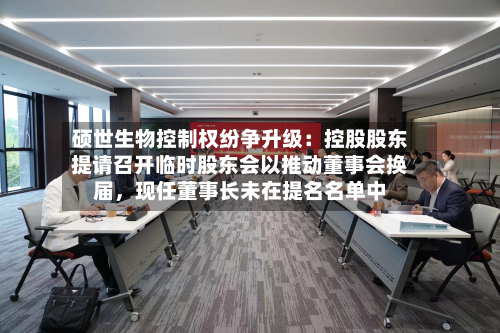 硕世生物控制权纷争升级：控股股东提请召开临时股东会以推动董事会换届，现任董事长未在提名名单中-第2张图片