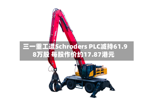 三一重工遭Schroders PLC减持61.98万股 每股作价约17.87港元-第1张图片