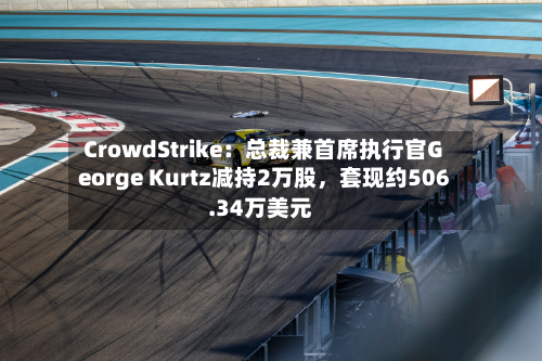 CrowdStrike：总裁兼首席执行官George Kurtz减持2万股，套现约506.34万美元-第1张图片