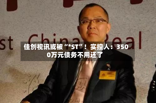 佳创视讯或被“*ST”！实控人：3500万元债务不用还了-第2张图片