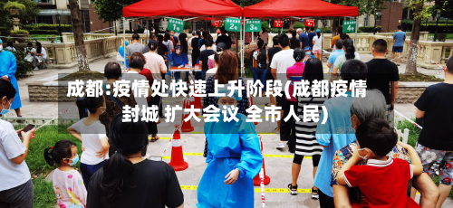 成都:疫情处快速上升阶段(成都疫情 封城 扩大会议 全市人民)-第2张图片