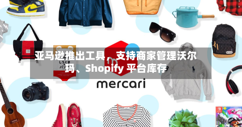 亚马逊推出工具，支持商家管理沃尔玛、Shopify 平台库存-第2张图片