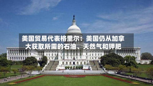 美国贸易代表格里尔：美国仍从加拿大获取所需的石油、天然气和钾肥-第2张图片