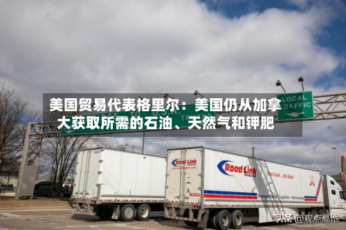 美国贸易代表格里尔：美国仍从加拿大获取所需的石油、天然气和钾肥
