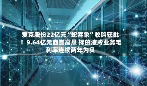爱克股份22亿元“蛇吞象”收购获批！9.64亿元商誉高悬 标的液冷业务毛利率连续两年为负