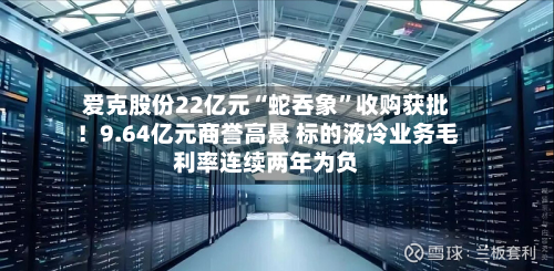 爱克股份22亿元“蛇吞象”收购获批！9.64亿元商誉高悬 标的液冷业务毛利率连续两年为负-第2张图片