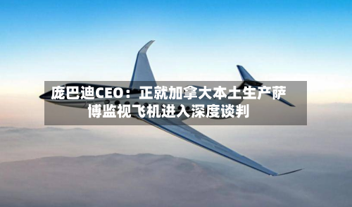 庞巴迪CEO：正就加拿大本土生产萨博监视飞机进入深度谈判