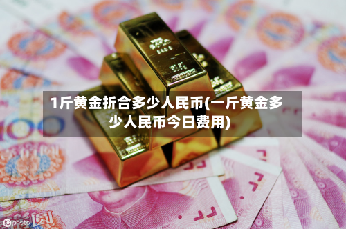 1斤黄金折合多少人民币(一斤黄金多少人民币今日费用)