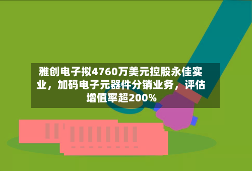 雅创电子拟4760万美元控股永佳实业，加码电子元器件分销业务，评估增值率超200%-第3张图片