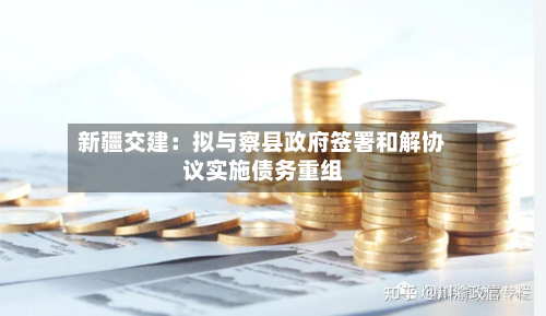 新疆交建：拟与察县政府签署和解协议实施债务重组-第3张图片