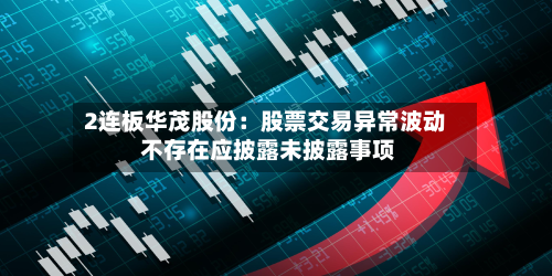 2连板华茂股份：股票交易异常波动 不存在应披露未披露事项-第1张图片