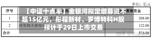 【中证十点半】金银河拟定增募资不超15亿元，彤程新材、罗博特科H股预计于29日上市交易-第1张图片