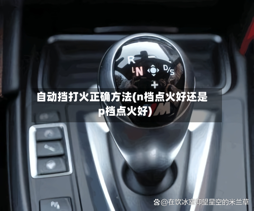 自动挡打火正确方法(n档点火好还是p档点火好)-第2张图片
