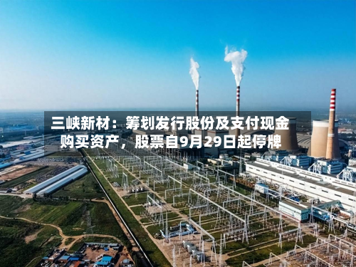 三峡新材：筹划发行股份及支付现金购买资产	，股票自9月29日起停牌-第1张图片