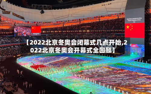 【2022北京冬奥会闭幕式几点开始,2022北京冬奥会开幕式全回顾】