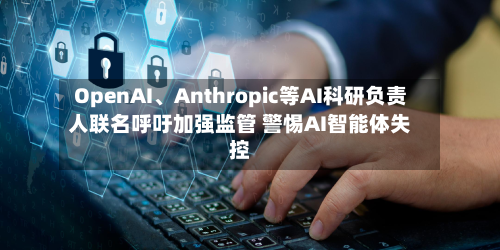 OpenAI	、Anthropic等AI科研负责人联名呼吁加强监管 警惕AI智能体失控-第2张图片