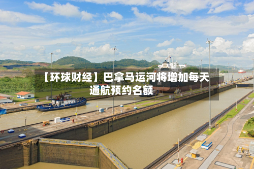 【环球财经】巴拿马运河将增加每天
通航预约名额-第2张图片