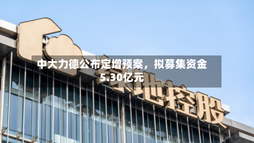 中大力德公布定增预案，拟募集资金5.30亿元-第1张图片