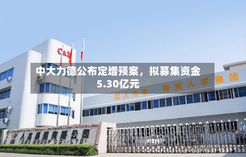 中大力德公布定增预案，拟募集资金5.30亿元-第2张图片