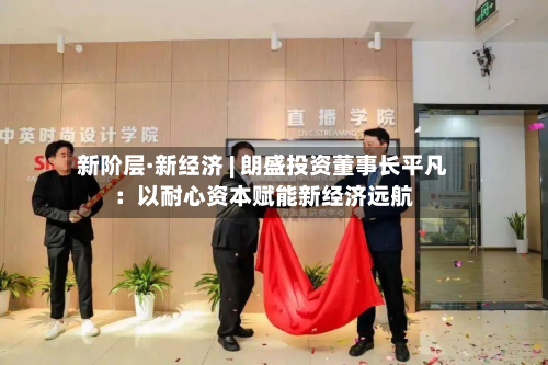 新阶层·新经济 | 朗盛投资董事长平凡：以耐心资本赋能新经济远航