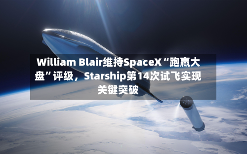 William Blair维持SpaceX“跑赢大盘”评级，Starship第14次试飞实现关键突破
