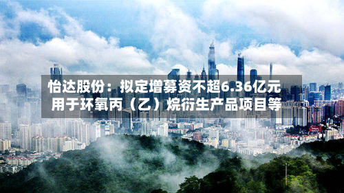怡达股份：拟定增募资不超6.36亿元 用于环氧丙（乙）烷衍生产品项目等