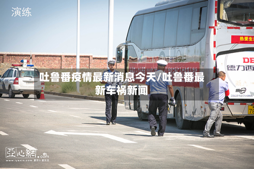 吐鲁番疫情最新消息今天/吐鲁番最新车祸新闻