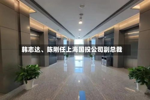 韩志达、陈刚任上海国投公司副总裁-第2张图片