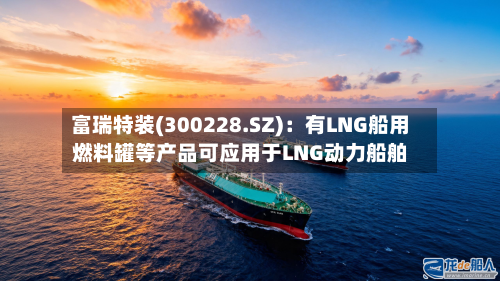 富瑞特装(300228.SZ)：有LNG船用燃料罐等产品可应用于LNG动力船舶