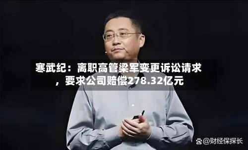 寒武纪：离职高管梁军变更诉讼请求，要求公司赔偿278.32亿元