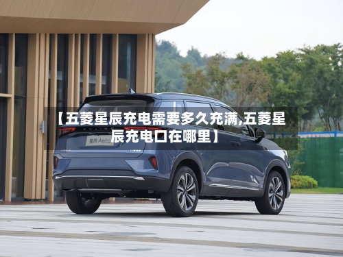 【五菱星辰充电需要多久充满,五菱星辰充电口在哪里】