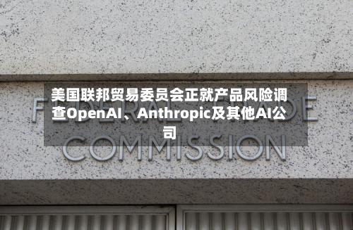 美国联邦贸易委员会正就产品风险调查OpenAI	、Anthropic及其他AI公司-第1张图片
