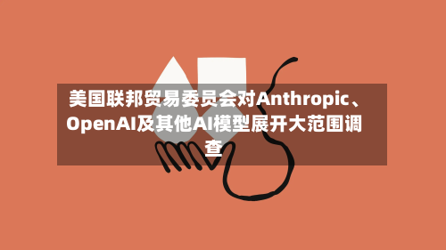 美国联邦贸易委员会对Anthropic、OpenAI及其他AI模型展开大范围调查-第2张图片