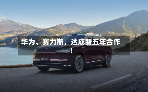 华为	、赛力斯	，达成新五年合作！-第1张图片